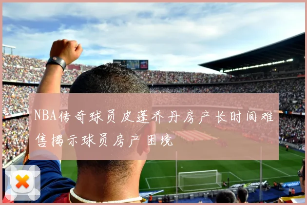 NBA传奇球员皮蓬乔丹房产长时间难售揭示球员房产困境