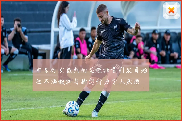 申京对女裁判的无理指责引发真粉丝不满假摔与抱怨行为令人厌烦