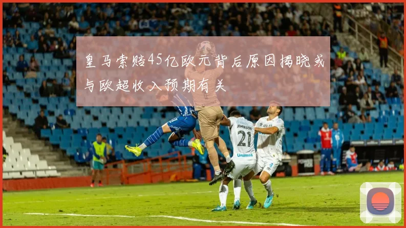 皇马索赔45亿欧元背后原因揭晓或与欧超收入预期有关