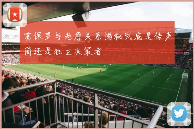 富保罗与老詹关系揭秘到底是传声筒还是独立决策者