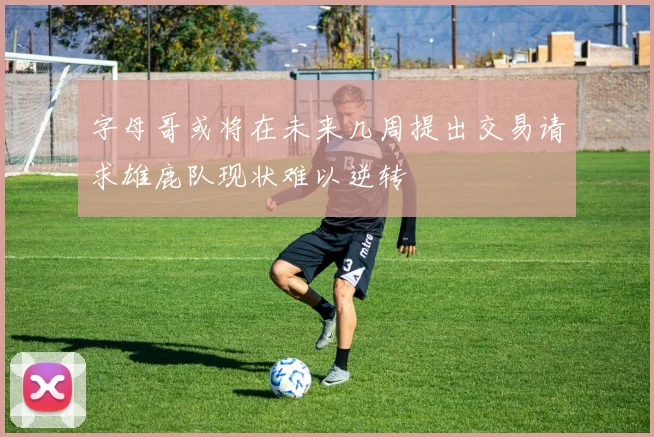 字母哥或将在未来几周提出交易请求雄鹿队现状难以逆转