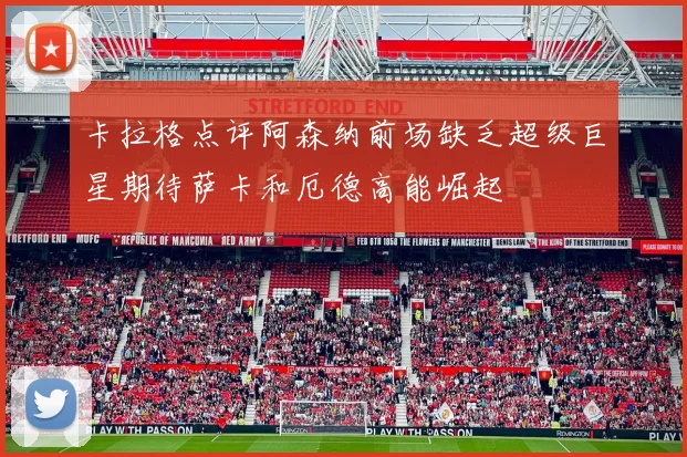 卡拉格点评阿森纳前场缺乏超级巨星期待萨卡和厄德高能崛起