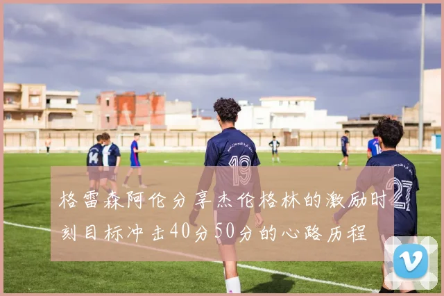 格雷森阿伦分享杰伦格林的激励时刻目标冲击40分50分的心路历程