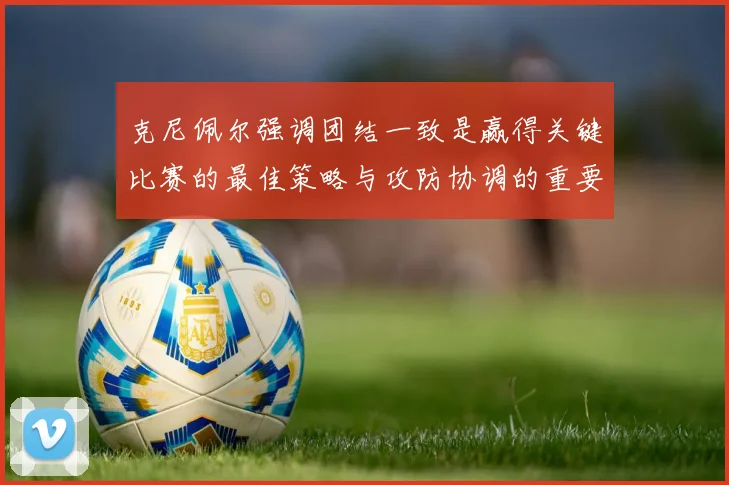 克尼佩尔强调团结一致是赢得关键比赛的最佳策略与攻防协调的重要性