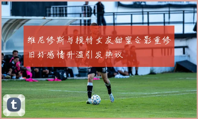 维尼修斯与模特女友甜蜜合影重修旧好感情升温引发热议