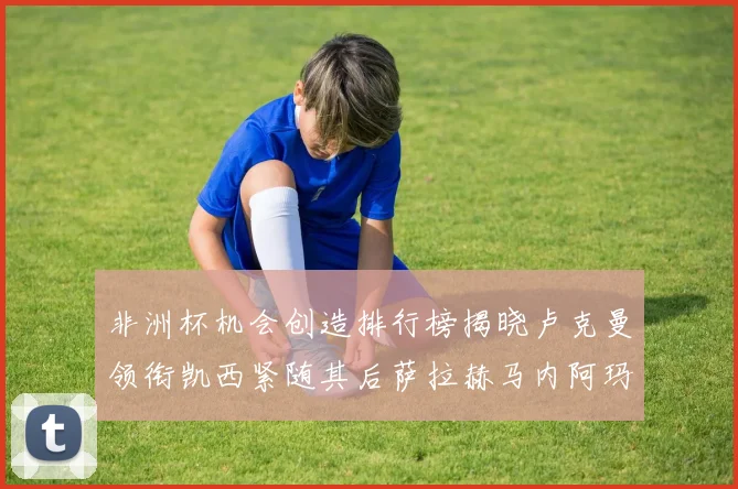 非洲杯机会创造排行榜揭晓卢克曼领衔凯西紧随其后萨拉赫马内阿玛德跻身前五