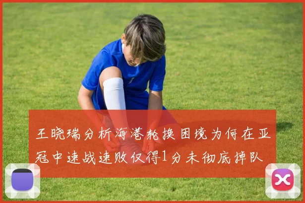 王晓瑞分析海港轮换困境为何在亚冠中速战速败仅得1分未彻底掉队