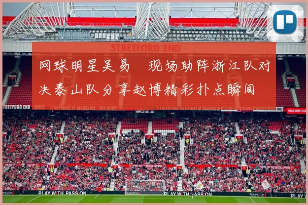 网球明星吴易昺现场助阵浙江队对决泰山队分享赵博精彩扑点瞬间