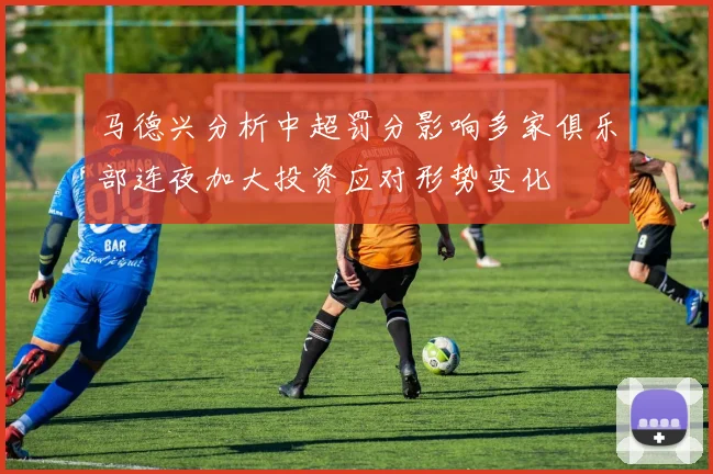 马德兴分析中超罚分影响多家俱乐部连夜加大投资应对形势变化