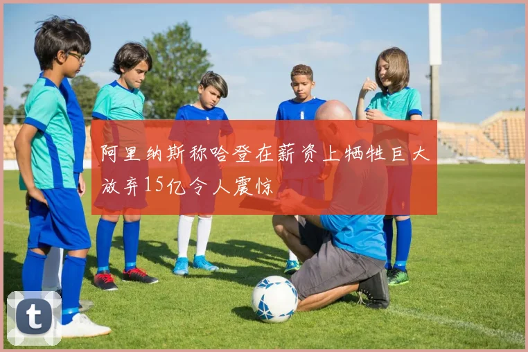 阿里纳斯称哈登在薪资上牺牲巨大放弃15亿令人震惊