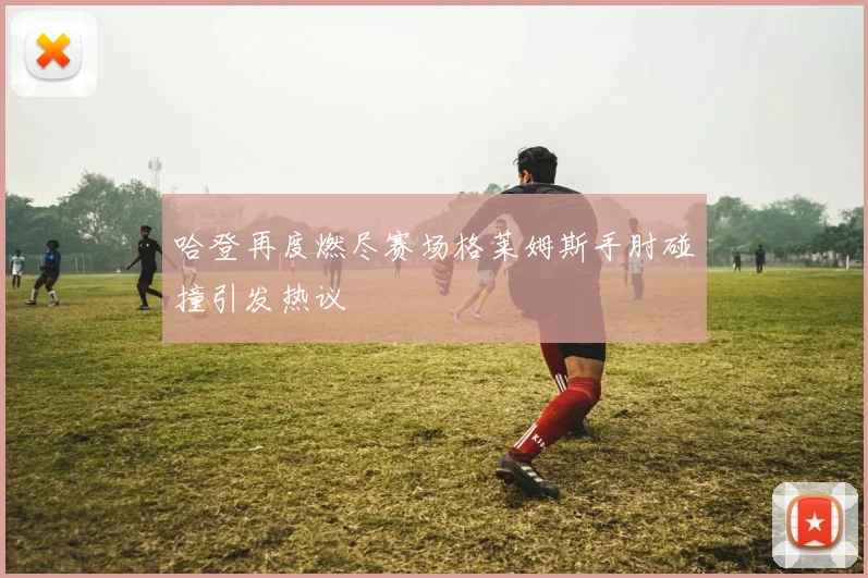 哈登再度燃尽赛场格莱姆斯手肘碰撞引发热议