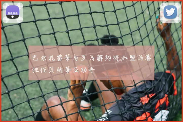 巴尔扎雷蒂与罗马解约将加盟马赛担任贝纳蒂亚助手