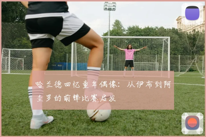 哈兰德回忆童年偶像：从伊布到阿圭罗的前锋比赛启发