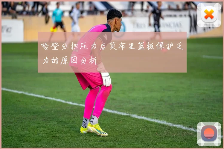 哈登分担压力后莫布里篮板保护乏力的原因分析