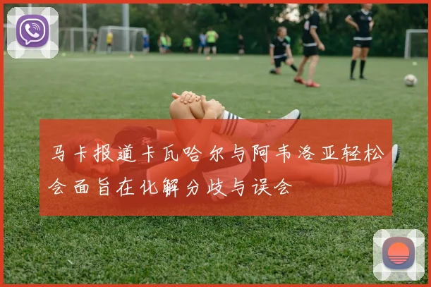 马卡报道卡瓦哈尔与阿韦洛亚轻松会面旨在化解分歧与误会