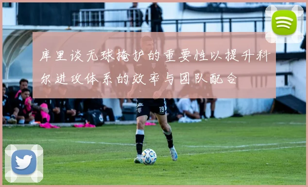 库里谈无球掩护的重要性以提升科尔进攻体系的效率与团队配合