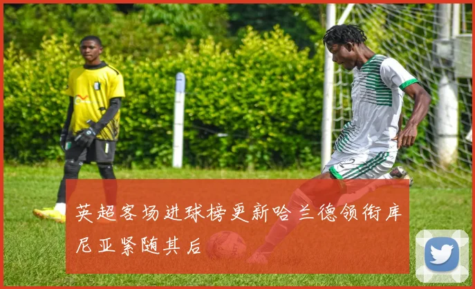 英超客场进球榜更新哈兰德领衔库尼亚紧随其后