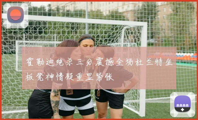 霍勒迪绝杀三分震撼全场杜兰特坐板凳神情凝重显紧张