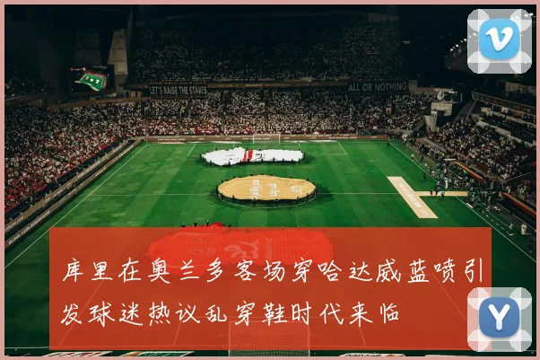 库里在奥兰多客场穿哈达威蓝喷引发球迷热议乱穿鞋时代来临
