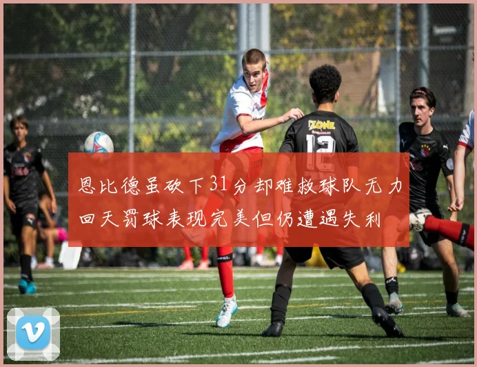 恩比德虽砍下31分却难救球队无力回天罚球表现完美但仍遭遇失利