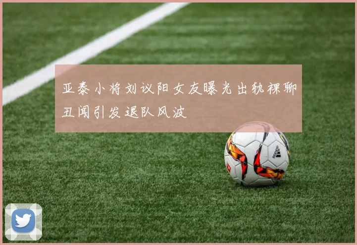 亚泰小将刘议阳女友曝光出轨裸聊丑闻引发退队风波