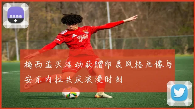 梅西孟买活动获赠印度风格画像与安东内拉共庆浪漫时刻