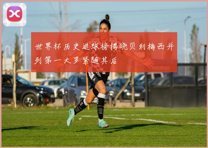 世界杯历史进球榜揭晓贝利梅西并列第一大罗紧随其后