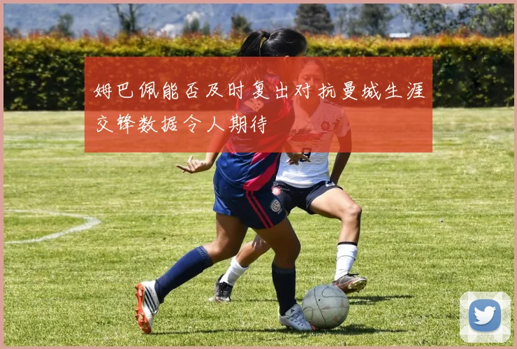 姆巴佩能否及时复出对抗曼城生涯交锋数据令人期待