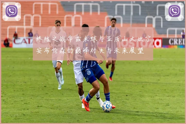 终结之战华兹米球与亚历山大坎宁安布伦森的巅峰对决与未来展望
