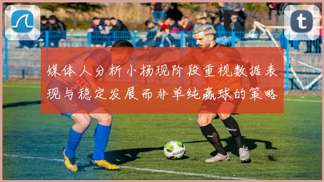 媒体人分析小杨现阶段重视数据表现与稳定发展而非单纯赢球的策略