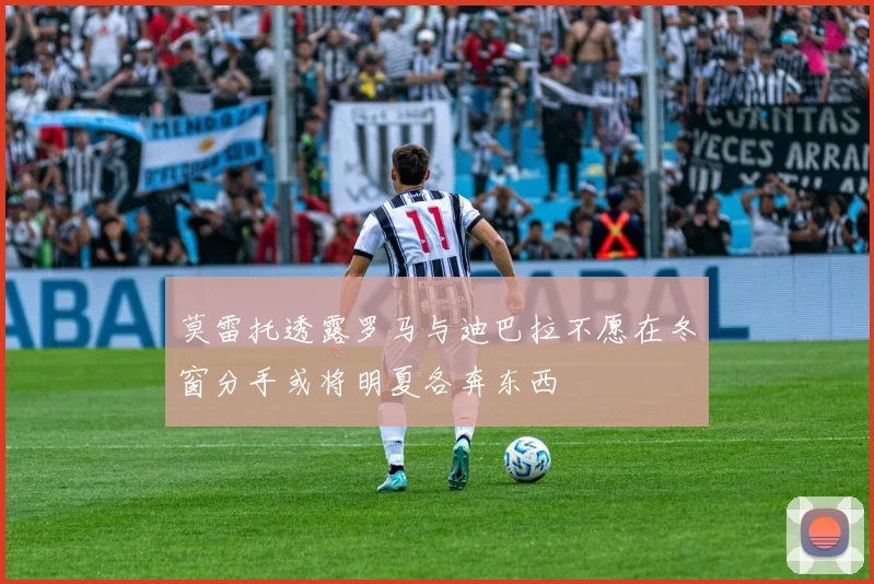 莫雷托透露罗马与迪巴拉不愿在冬窗分手或将明夏各奔东西
