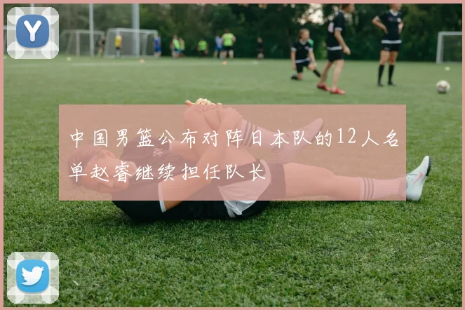 中国男篮公布对阵日本队的12人名单赵睿继续担任队长