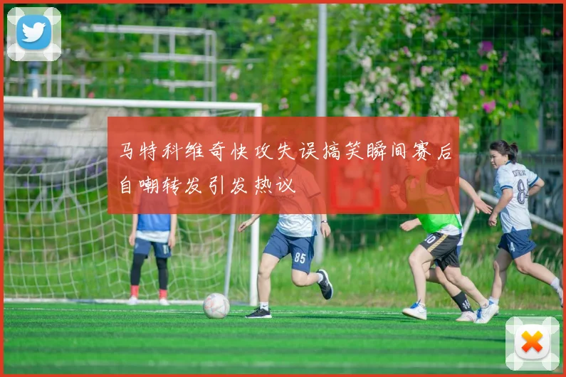 马特科维奇快攻失误搞笑瞬间赛后自嘲转发引发热议