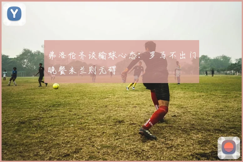 弗洛伦齐谈输球心态：罗马不出门晚餐米兰则无碍