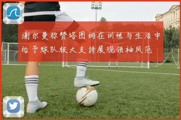 谢尔曼称赞塔图姆在训练与生活中给予球队极大支持展现领袖风范