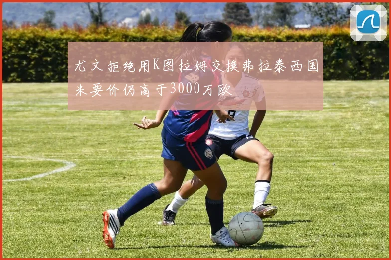 尤文拒绝用K图拉姆交换弗拉泰西国米要价仍高于3000万欧