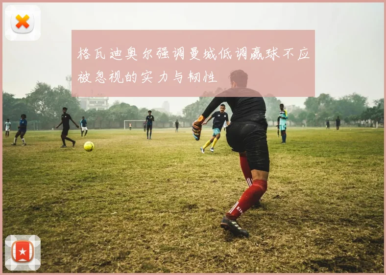 格瓦迪奥尔强调曼城低调赢球不应被忽视的实力与韧性